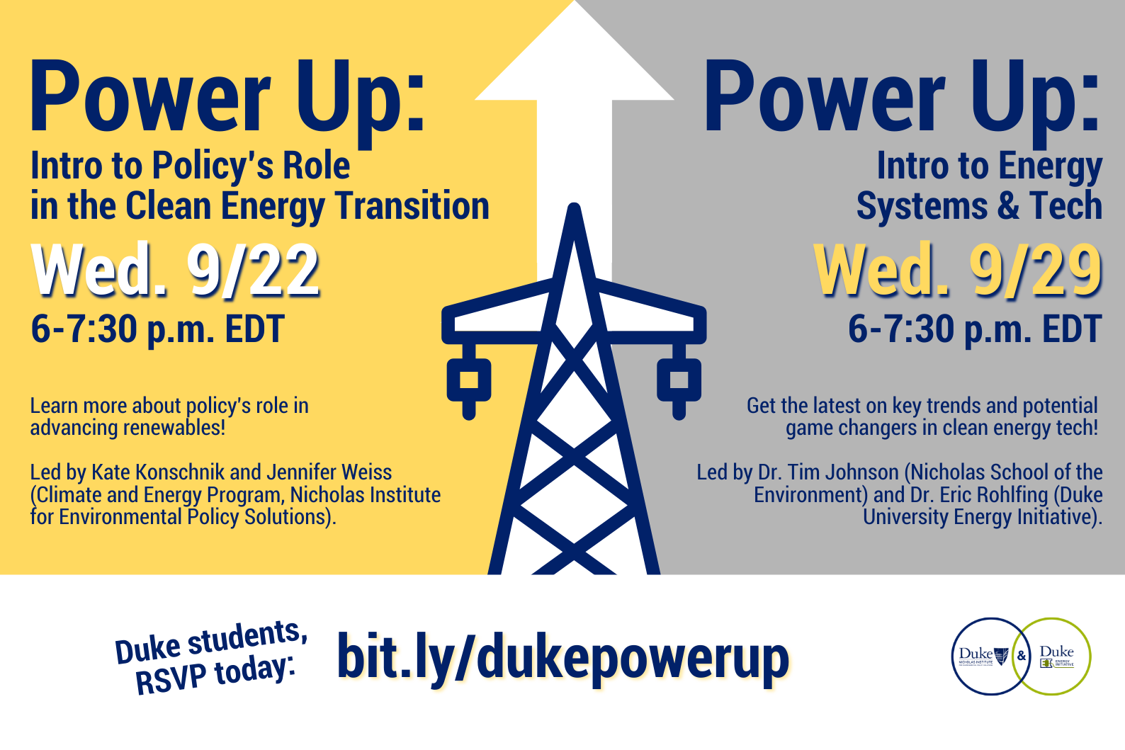 Text: &amp;amp;quot;Power Up: Intro to Policy&amp;amp;#39;s Role in the Clean Energy Transition - Wed/ 9/22 6-7:30 p.m. EDT Learn more about policy&amp;amp;#39;s role in advancing renewables! Led by Kate Konschnik and Jennifer Weiss (Climate and Energy Program, Nicholas Institute for Environmental Policy Solutions).&amp;amp;quot; Right side: &amp;amp;quot; Power Up: Intro to Energy Systems &amp;amp;amp; Tech Wed. 9/29 6-7:30 p.m. EDT Get the latest on key trends and potential game changers in clean energy